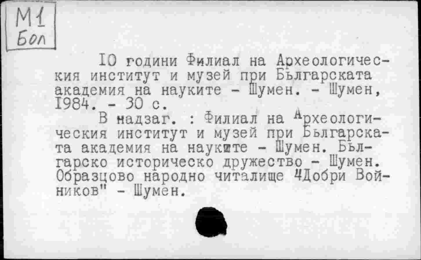 ﻿Mi
Бм
10 години Филиал на Археологичес кия институт и музей при Бьлгарската академия на науките - Шумен. - Шумен, 1984. - 30 с.
В надзаг. : Филиал на Археологи-ческия институт и музей при Бьлгарска та академия на наукште - Шумен. Бьл-гарско историческо дружество - Шумен. Образцово народно читалище ЦДобри Вой ников” - Шумен.